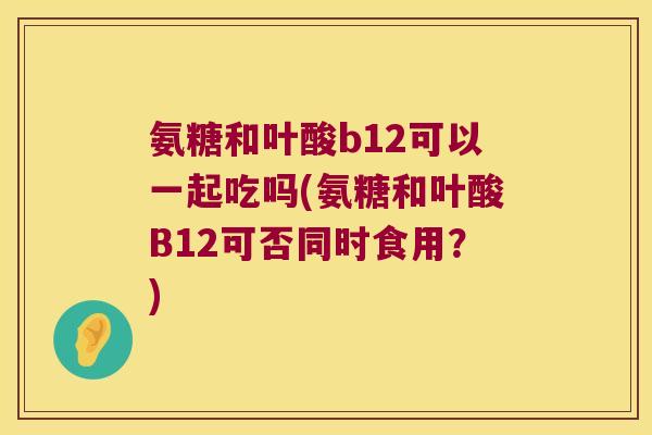 氨糖和叶酸b12可以一起吃吗(氨糖和叶酸B12可否同时食用?) 氨糖和叶酸b12可以一起吃吗(氨糖和叶酸B12可否同时食用?)