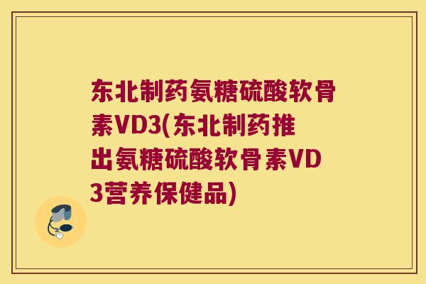 东北制药氨糖硫酸软骨素VD3(东北制药推出氨糖硫酸软骨素VD3营养保健品)