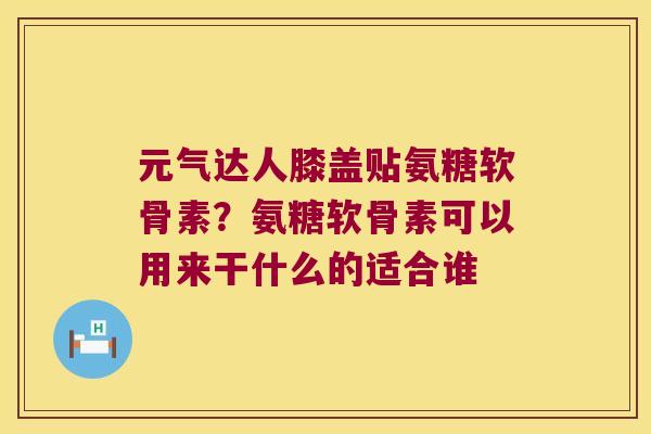 元气达人膝盖贴氨糖软骨素？氨糖软骨素可以用来干什么的适合谁