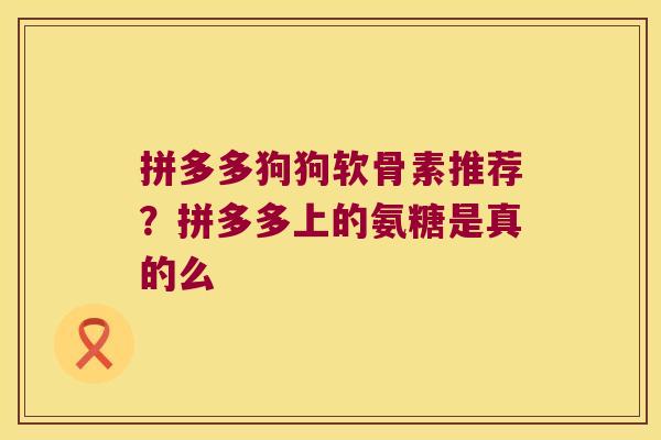 拼多多狗狗软骨素推荐？拼多多上的氨糖是真的么