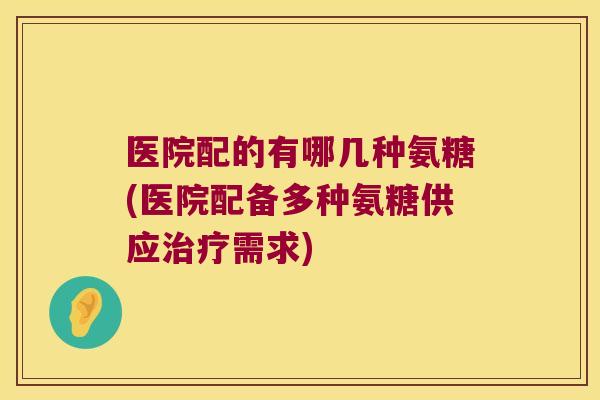 医院配的有哪几种氨糖(医院配备多种氨糖供应需求) 医院配的有哪几种氨糖(医院配备多种氨糖供应需求)