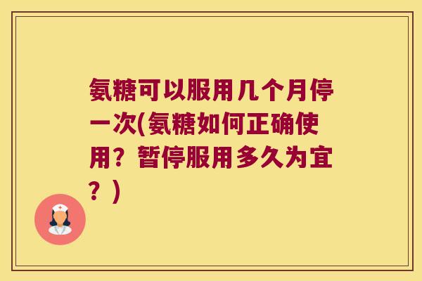 氨糖可以服用几个月停一次(氨糖如何正确使用？暂停服用多久为宜？)