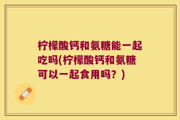 柠檬酸钙和氨糖能一起吃吗(柠檬酸钙和氨糖可以一起食用吗？)
