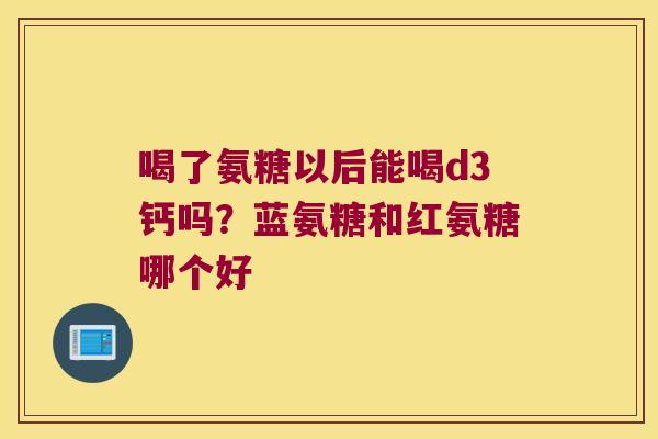 喝了氨糖以后能喝d3钙吗?蓝氨糖和红氨糖哪个好 喝了氨糖以后能喝d3钙吗?蓝氨糖和红氨糖哪个好