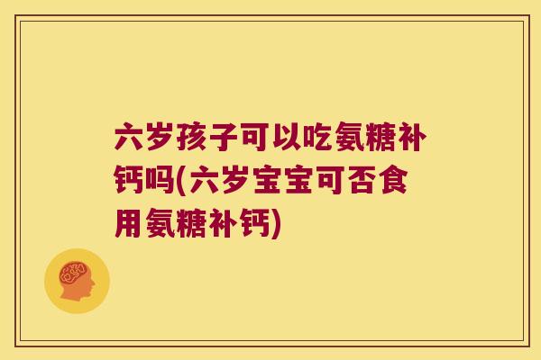六岁孩子可以吃氨糖补钙吗(六岁宝宝可否食用氨糖补钙)