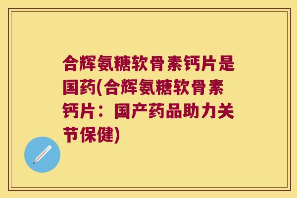 合辉氨糖软骨素钙片是国药(合辉氨糖软骨素钙片:国产药品助力关节保健) 合辉氨糖软骨素钙片是国药(合辉氨糖软骨素钙片:国产药品助力关节保健)
