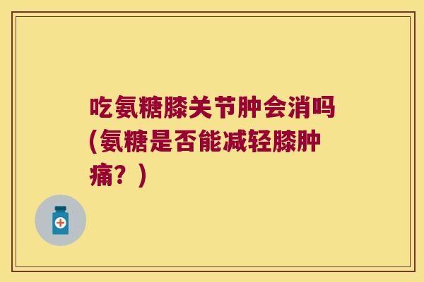吃氨糖膝关节肿会消吗(氨糖是否能减轻膝肿痛?) 吃氨糖膝关节肿会消吗(氨糖是否能减轻膝肿痛?)