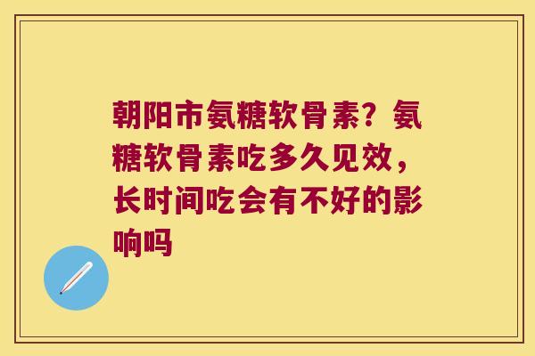 朝阳市氨糖软骨素？氨糖软骨素吃多久见效，长时间吃会有不好的影响吗