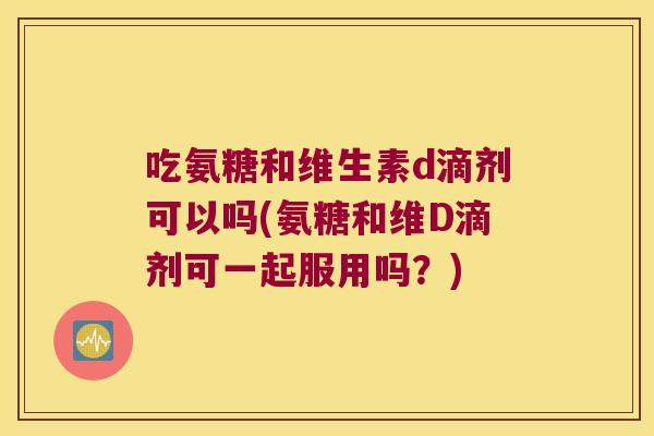 吃氨糖和维生素d滴剂可以吗(氨糖和维D滴剂可一起服用吗?) 吃氨糖和维生素d滴剂可以吗(氨糖和维D滴剂可一起服用吗?)