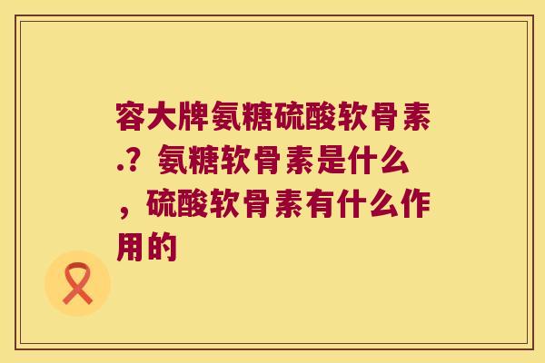 容大牌氨糖硫酸软骨素.?氨糖软骨素是什么,硫酸软骨素有什么作用的 容大牌氨糖硫酸软骨素.?氨糖软骨素是什么,硫酸软骨素有什么作用的