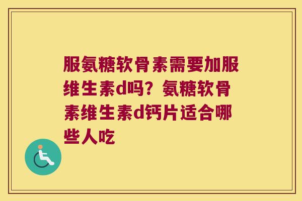 服氨糖软骨素需要加服维生素d吗？氨糖软骨素维生素d钙片适合哪些人吃