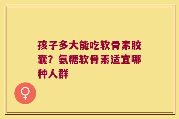 孩子多大能吃软骨素胶囊?氨糖软骨素适宜哪种人群 孩子多大能吃软骨素胶囊?氨糖软骨素适宜哪种人群