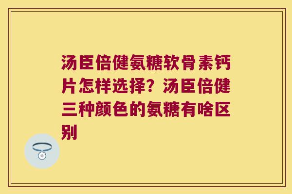 汤臣倍健氨糖软骨素钙片怎样选择?汤臣倍健三种颜色的氨糖有啥区别 汤臣倍健氨糖软骨素钙片怎样选择?汤臣倍健三种颜色的氨糖有啥区别