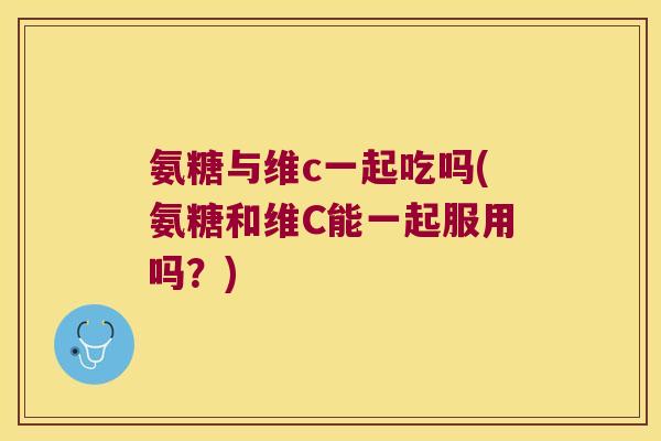 氨糖与维c一起吃吗(氨糖和维C能一起服用吗？)