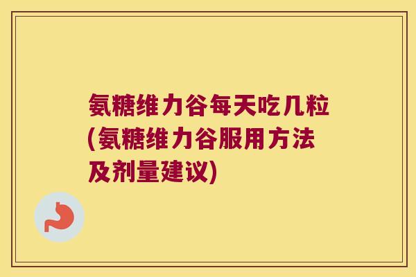 氨糖维力谷每天吃几粒(氨糖维力谷服用方法及剂量建议)