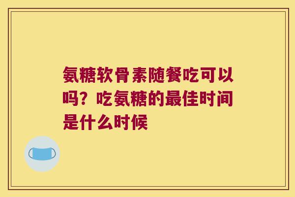 氨糖软骨素随餐吃可以吗？吃氨糖的佳时间是什么时候