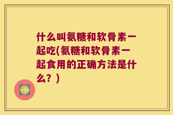 什么叫氨糖和软骨素一起吃(氨糖和软骨素一起食用的正确方法是什么？)