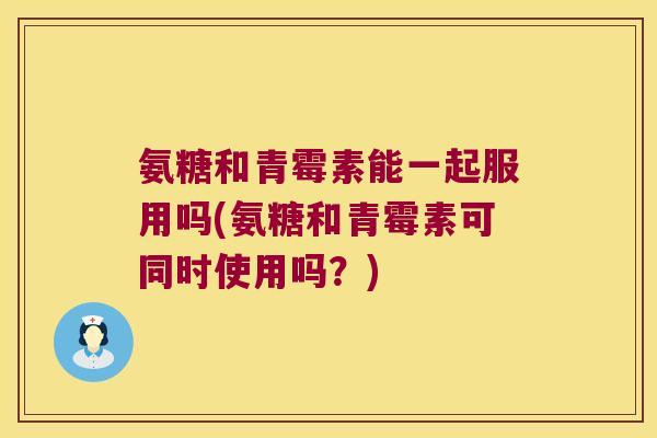 氨糖和青霉素能一起服用吗(氨糖和青霉素可同时使用吗?) 氨糖和青霉素能一起服用吗(氨糖和青霉素可同时使用吗?)