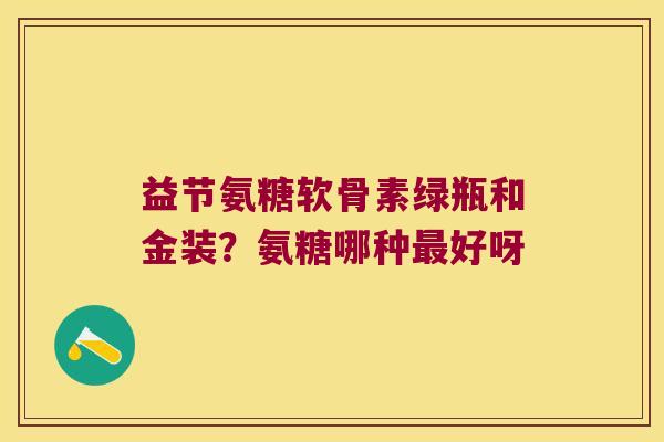 益节氨糖软骨素绿瓶和金装？氨糖哪种好呀