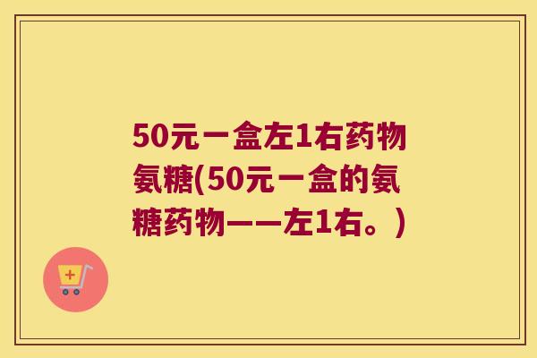 50元一盒左1右氨糖(50元一盒的氨糖——左1右。)