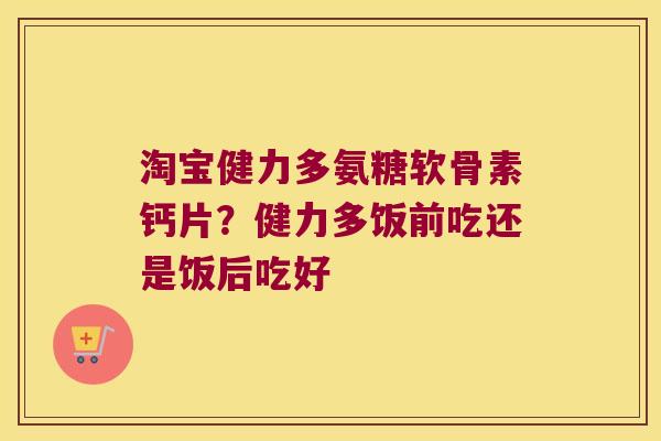 淘宝健力多氨糖软骨素钙片?健力多饭前吃还是饭后吃好 淘宝健力多氨糖软骨素钙片?健力多饭前吃还是饭后吃好