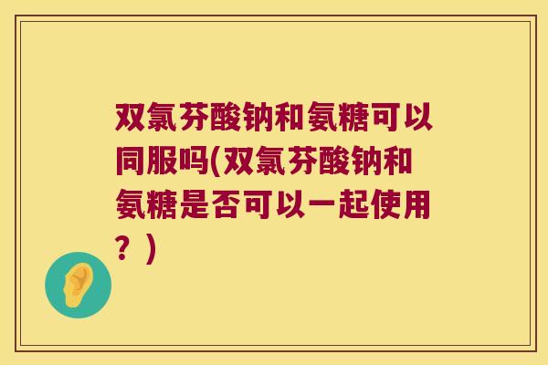 双氯芬酸钠和氨糖可以同服吗(双氯芬酸钠和氨糖是否可以一起使用?) 双氯芬酸钠和氨糖可以同服吗(双氯芬酸钠和氨糖是否可以一起使用?)