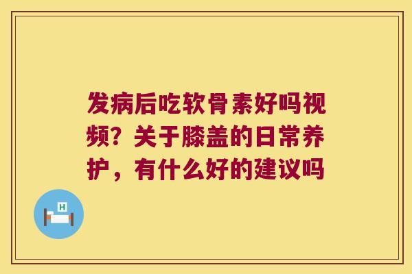 发后吃软骨素好吗视频？关于膝盖的日常养护，有什么好的建议吗