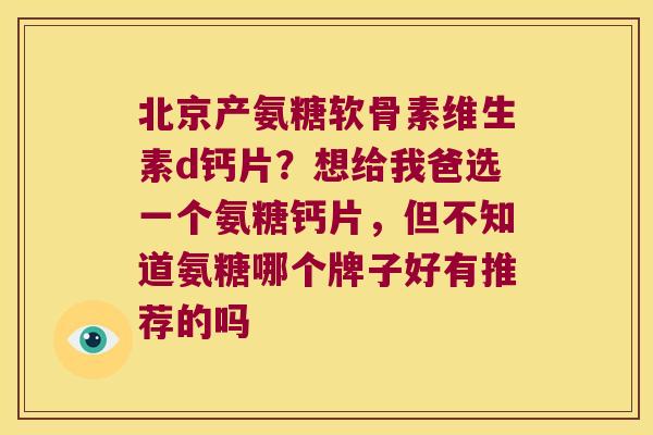 北京产氨糖软骨素维生素d钙片?想给我爸选一个氨糖钙片,但不知道氨糖哪个牌子好有推荐的吗 北京产氨糖软骨素维生素d钙片?想给我爸选一个氨糖钙片,但不知道氨糖哪个牌子好有推荐的吗