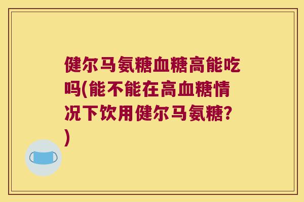 健尔马氨糖高能吃吗(能不能在高情况下饮用健尔马氨糖?) 健尔马氨糖高能吃吗(能不能在高情况下饮用健尔马氨糖?)