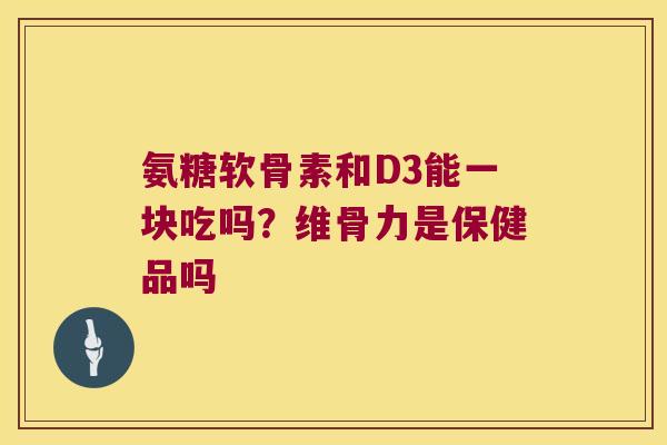 氨糖软骨素和D3能一块吃吗?维骨力是保健品吗 氨糖软骨素和D3能一块吃吗?维骨力是保健品吗