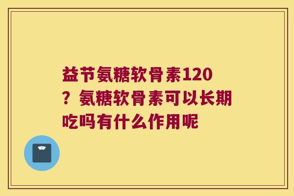 益节氨糖软骨素120？氨糖软骨素可以长期吃吗有什么作用呢