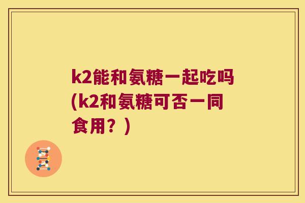 k2能和氨糖一起吃吗(k2和氨糖可否一同食用?) k2能和氨糖一起吃吗(k2和氨糖可否一同食用?)