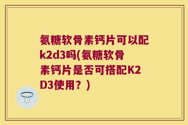 氨糖软骨素钙片可以配k2d3吗(氨糖软骨素钙片是否可搭配K2D3使用？)