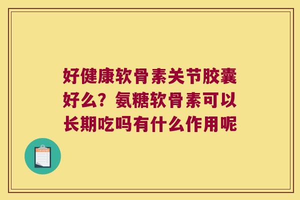 好健康软骨素关节胶囊好么？氨糖软骨素可以长期吃吗有什么作用呢
