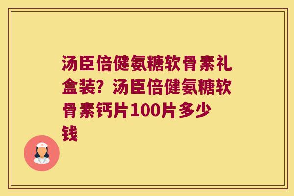 汤臣倍健氨糖软骨素礼盒装？汤臣倍健氨糖软骨素钙片100片多少钱
