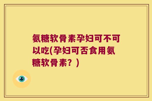 氨糖软骨素孕妇可不可以吃(孕妇可否食用氨糖软骨素？)
