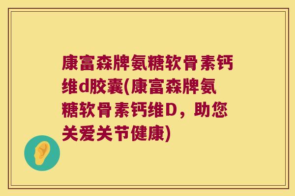 康富森牌氨糖软骨素钙维d胶囊(康富森牌氨糖软骨素钙维D,助您关爱关节健康) 康富森牌氨糖软骨素钙维d胶囊(康富森牌氨糖软骨素钙维D,助您关爱关节健康)
