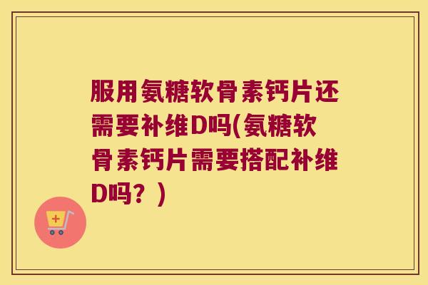 服用氨糖软骨素钙片还需要补维D吗(氨糖软骨素钙片需要搭配补维D吗?) 服用氨糖软骨素钙片还需要补维D吗(氨糖软骨素钙片需要搭配补维D吗?)