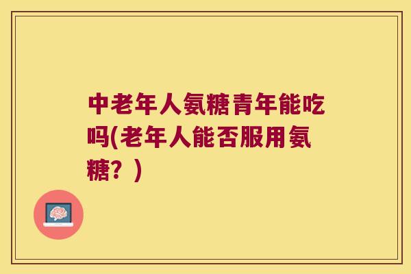 中老年人氨糖青年能吃吗(老年人能否服用氨糖？)