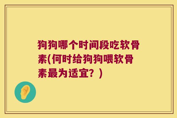 狗狗哪个时间段吃软骨素(何时给狗狗喂软骨素为适宜?) 狗狗哪个时间段吃软骨素(何时给狗狗喂软骨素为适宜?)
