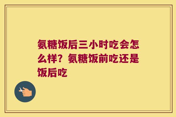氨糖饭后三小时吃会怎么样?氨糖饭前吃还是饭后吃 氨糖饭后三小时吃会怎么样?氨糖饭前吃还是饭后吃