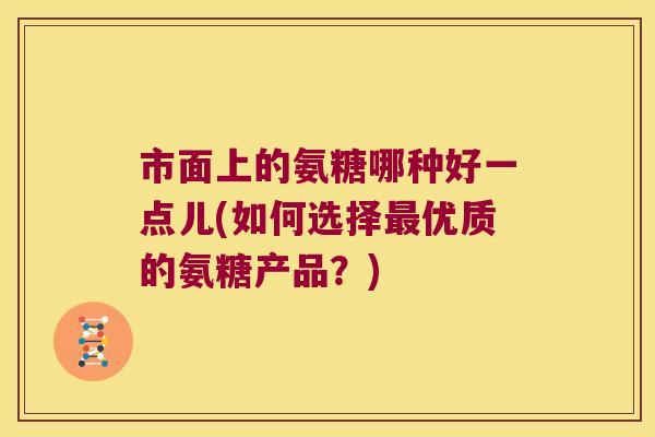 市面上的氨糖哪种好一点儿(如何选择优质的氨糖产品?) 市面上的氨糖哪种好一点儿(如何选择优质的氨糖产品?)