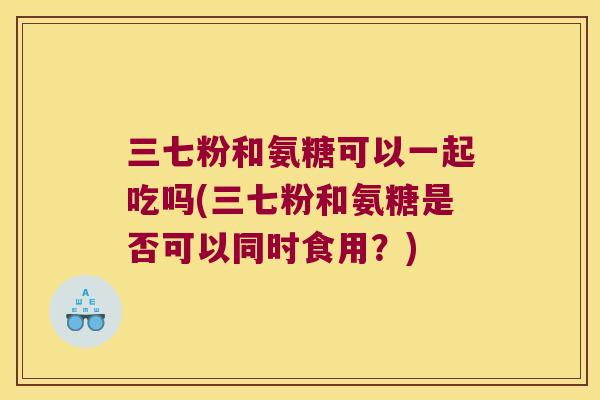 三七粉和氨糖可以一起吃吗(三七粉和氨糖是否可以同时食用?) 三七粉和氨糖可以一起吃吗(三七粉和氨糖是否可以同时食用?)