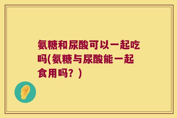 氨糖和尿酸可以一起吃吗(氨糖与尿酸能一起食用吗?) 氨糖和尿酸可以一起吃吗(氨糖与尿酸能一起食用吗?)