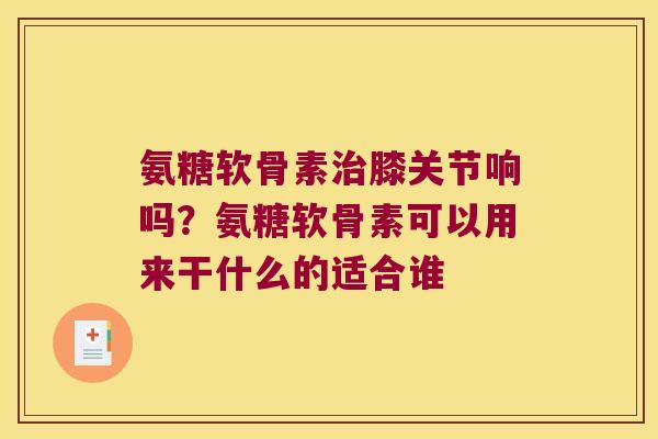 氨糖软骨素膝关节响吗？氨糖软骨素可以用来干什么的适合谁