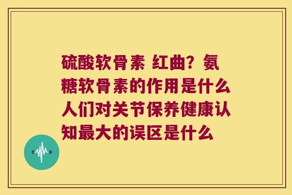 硫酸软骨素 红曲?氨糖软骨素的作用是什么人们对关节保养健康认知大的误区是什么 硫酸软骨素 红曲?氨糖软骨素的作用是什么人们对关节保养健康认知大的误区是什么