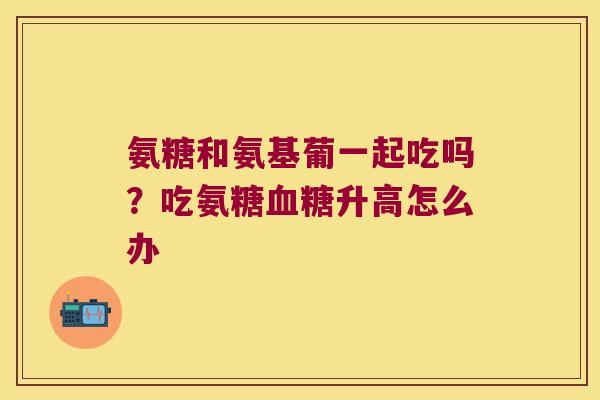 氨糖和氨基葡一起吃吗？吃氨糖升高怎么办