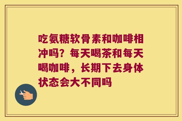吃氨糖软骨素和咖啡相冲吗？每天喝茶和每天喝咖啡，长期下去身体状态会大不同吗