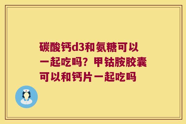 碳酸钙d3和氨糖可以一起吃吗？甲钴胺胶囊可以和钙片一起吃吗