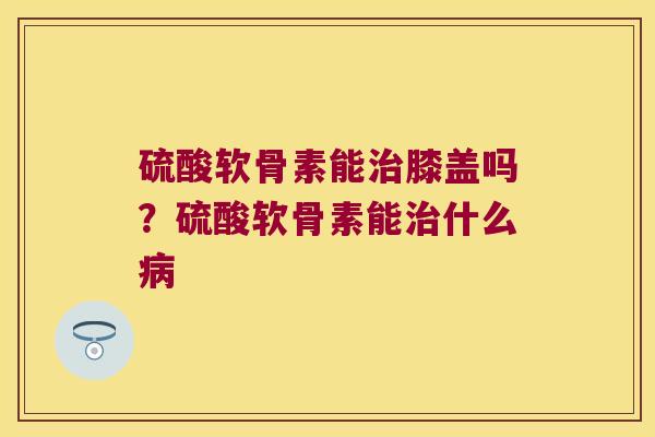硫酸软骨素能膝盖吗?硫酸软骨素能什么 硫酸软骨素能膝盖吗?硫酸软骨素能什么